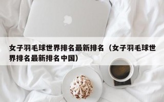 女子羽毛球世界排名最新排名（女子羽毛球世界排名最新排名中国）