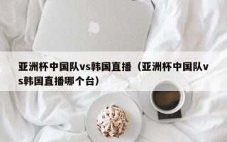 亚洲杯中国队vs韩国直播（亚洲杯中国队vs韩国直播哪个台）