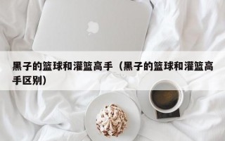 黑子的篮球和灌篮高手（黑子的篮球和灌篮高手区别）