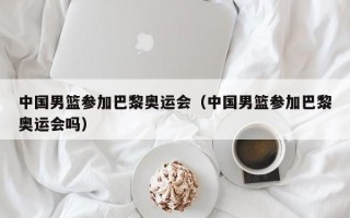 中国男篮参加巴黎奥运会（中国男篮参加巴黎奥运会吗）