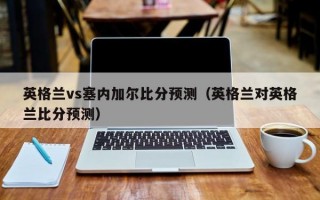 英格兰vs塞内加尔比分预测（英格兰对英格兰比分预测）