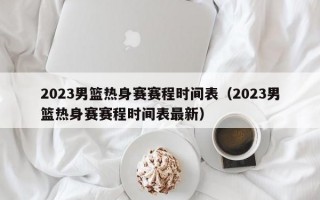 2023男篮热身赛赛程时间表（2023男篮热身赛赛程时间表最新）