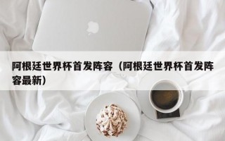 阿根廷世界杯首发阵容（阿根廷世界杯首发阵容最新）