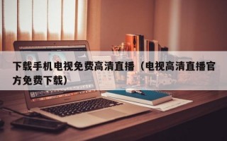 下载手机电视免费高清直播（电视高清直播官方免费下载）