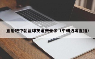 直播吧中朝篮球友谊赛录像（中朝边境直播）