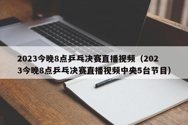 2023今晚8点乒乓决赛直播视频（2023今晚8点乒乓决赛直播视频中央5台节目）