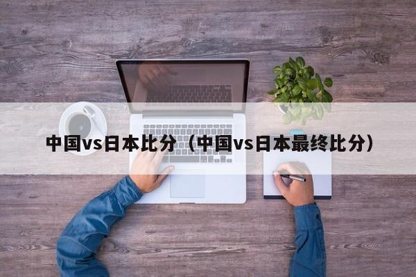 中国vs日本比分（中国vs日本最终比分）