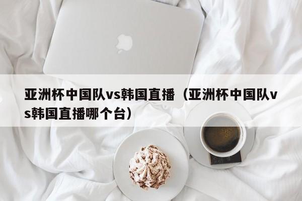 亚洲杯中国队vs韩国直播（亚洲杯中国队vs韩国直播哪个台）