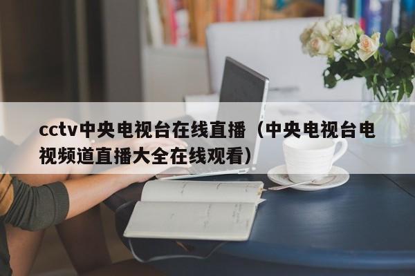 cctv中央电视台在线直播（中央电视台电视频道直播大全在线观看）