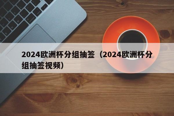 2024欧洲杯分组抽签（2024欧洲杯分组抽签视频）