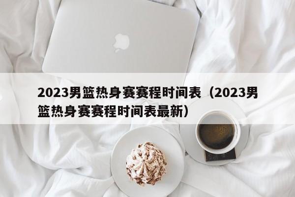 2023男篮热身赛赛程时间表（2023男篮热身赛赛程时间表最新）