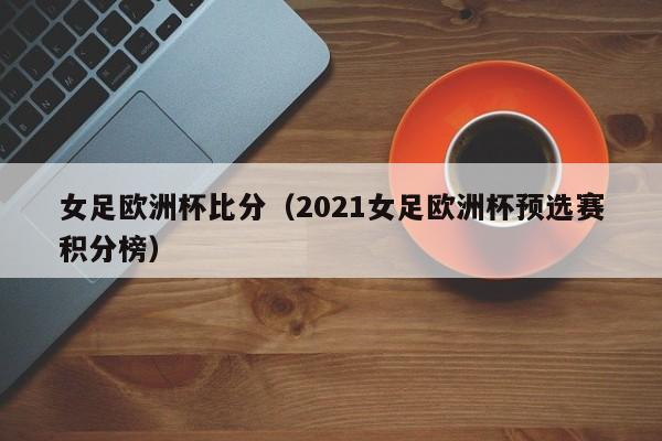 女足欧洲杯比分（2021女足欧洲杯预选赛积分榜）