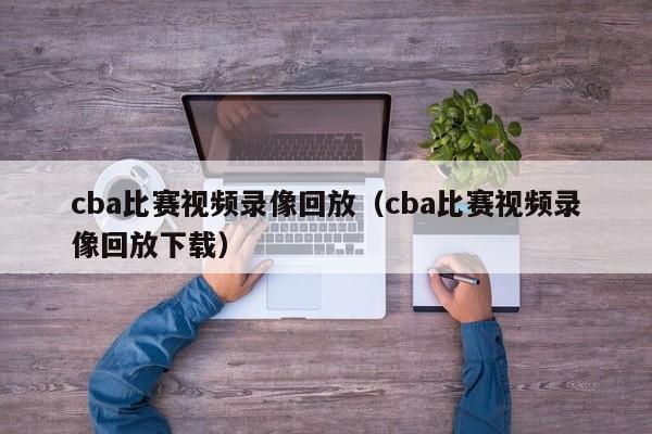 cba比赛视频录像回放（cba比赛视频录像回放下载）