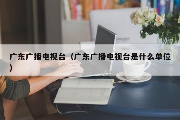 广东广播电视台（广东广播电视台是什么单位）