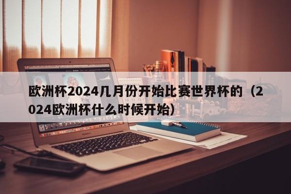 欧洲杯2024几月份开始比赛世界杯的（2024欧洲杯什么时候开始）