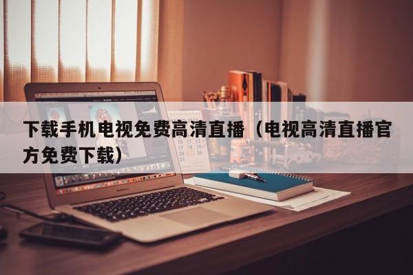 下载手机电视免费高清直播（电视高清直播官方免费下载）