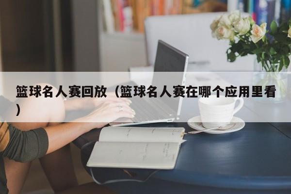 篮球名人赛回放（篮球名人赛在哪个应用里看）